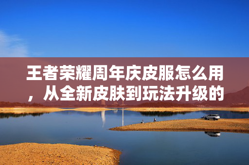王者荣耀周年庆皮服怎么用，从全新皮肤到玩法升级的全方位指南