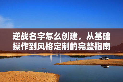 逆战名字怎么创建，从基础操作到风格定制的完整指南