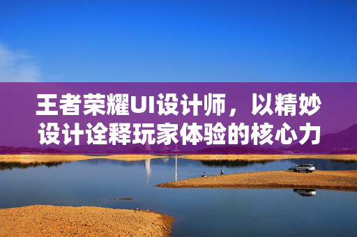 王者荣耀UI设计师，以精妙设计诠释玩家体验的核心力量