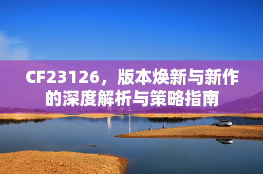 CF23126，版本焕新与新作的深度解析与策略指南