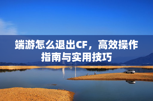 端游怎么退出CF，高效操作指南与实用技巧