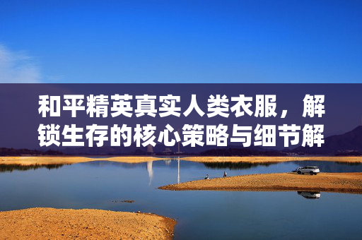 和平精英真实人类衣服，解锁生存的核心策略与细节解析