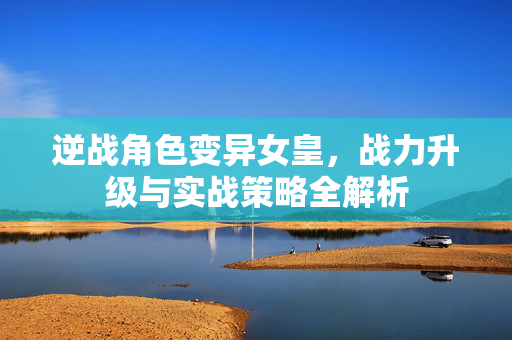 逆战角色变异女皇，战力升级与实战策略全解析
