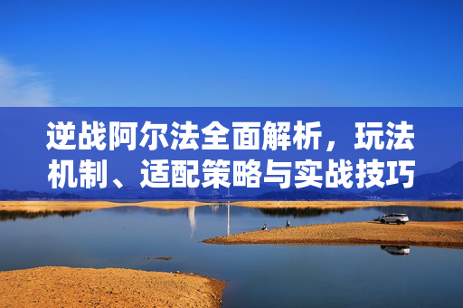 逆战阿尔法全面解析，玩法机制、适配策略与实战技巧