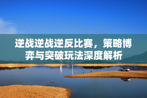 逆战逆战逆反比赛，策略博弈与突破玩法深度解析
