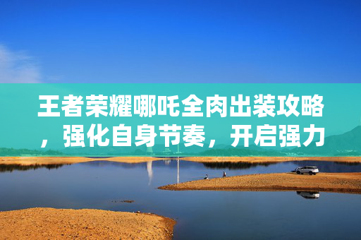 王者荣耀哪吒全肉出装攻略，强化自身节奏，开启强力压制局