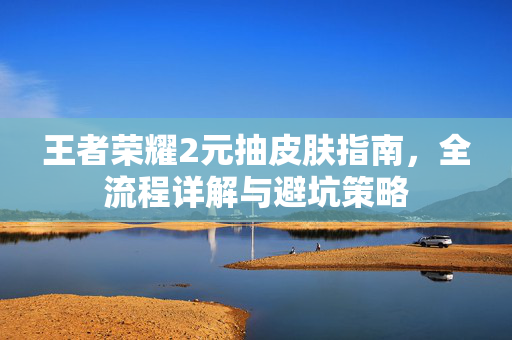 王者荣耀2元抽皮肤指南，全流程详解与避坑策略