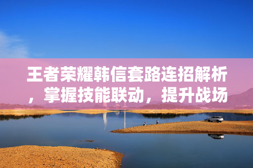 王者荣耀韩信套路连招解析，掌握技能联动，提升战场优势