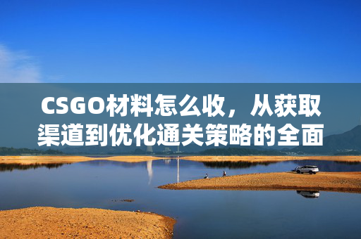 CSGO材料怎么收，从获取渠道到优化通关策略的全面指南