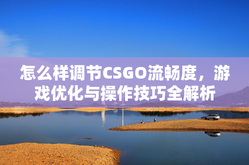 怎么样调节CSGO流畅度，游戏优化与操作技巧全解析