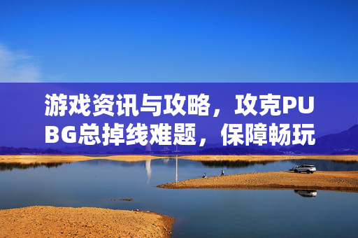 游戏资讯与攻略，攻克PUBG总掉线难题，保障畅玩体验