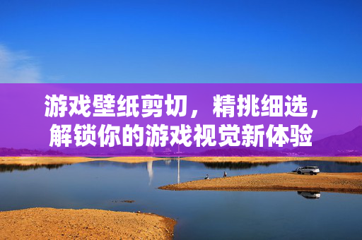 游戏壁纸剪切，精挑细选，解锁你的游戏视觉新体验
