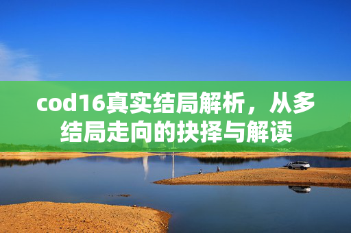cod16真实结局解析，从多结局走向的抉择与解读