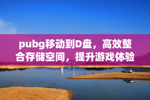 pubg移动到D盘，高效整合存储空间，提升游戏体验新策略