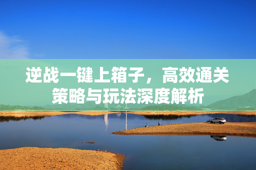 逆战一键上箱子，高效通关策略与玩法深度解析