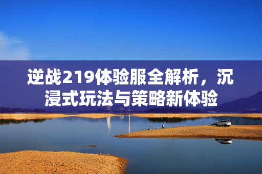 逆战219体验服全解析，沉浸式玩法与策略新体验
