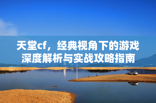 天堂cf，经典视角下的游戏深度解析与实战攻略指南
