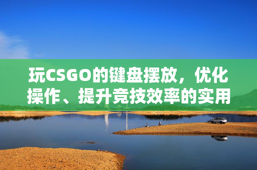 玩CSGO的键盘摆放，优化操作、提升竞技效率的实用指南