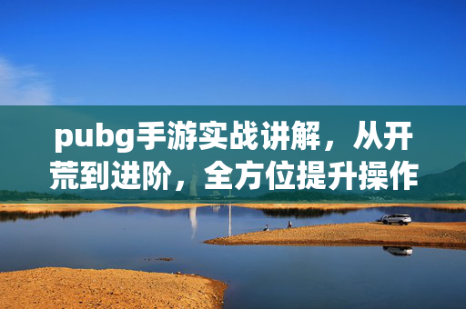 pubg手游实战讲解，从开荒到进阶，全方位提升操作与策略