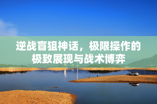 逆战盲狙神话，极限操作的极致展现与战术博弈