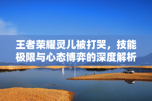 王者荣耀灵儿被打哭，技能极限与心态博弈的深度解析