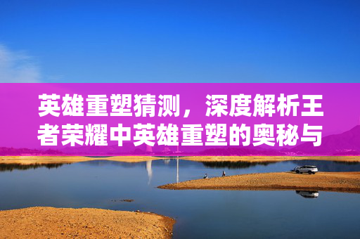 英雄重塑猜测，深度解析王者荣耀中英雄重塑的奥秘与策略