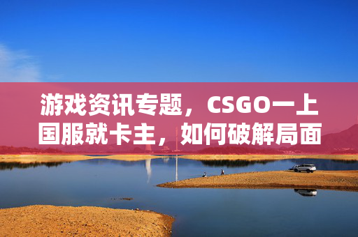 游戏资讯专题，CSGO一上国服就卡主，如何破解局面以流畅游玩？