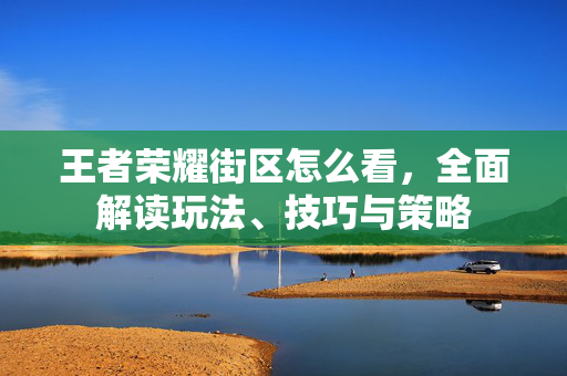 王者荣耀街区怎么看，全面解读玩法、技巧与策略