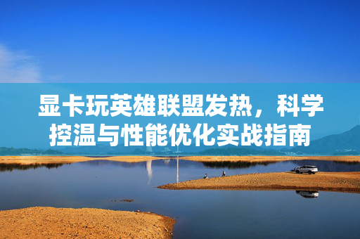 显卡玩英雄联盟发热，科学控温与性能优化实战指南