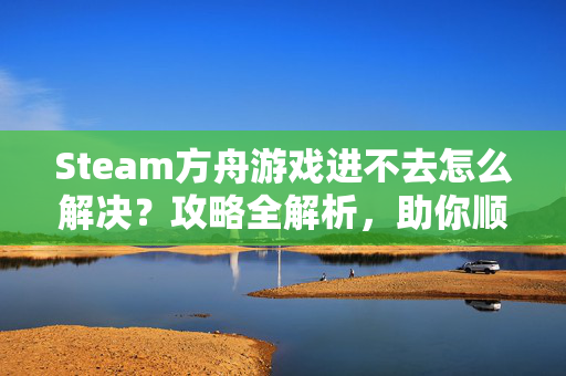 Steam方舟游戏进不去怎么解决？攻略全解析，助你顺畅通关