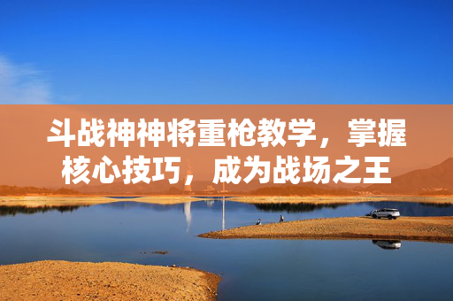 斗战神神将重枪教学,掌握核心技巧,成为战场之王 斗战神神将重枪教学,掌握核心技巧,成为战场之王