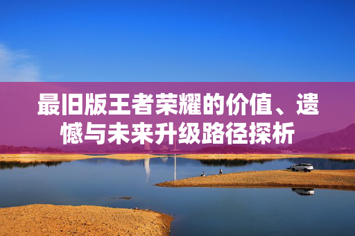最旧版王者荣耀的价值、遗憾与未来升级路径探析