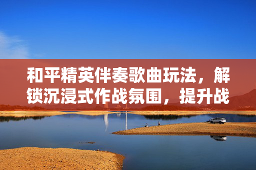 和平精英伴奏歌曲玩法，解锁沉浸式作战氛围，提升战术执行效率