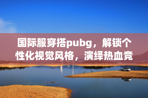 国际服穿搭pubg，解锁个性化视觉风格，演绎热血竞技新玩法