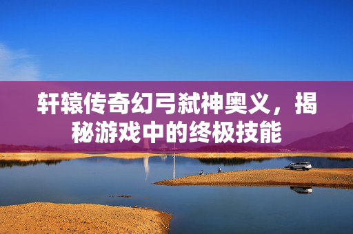 轩辕传奇幻弓弑神奥义，揭秘游戏中的终极技能