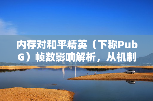 内存对和平精英（下称PubG）帧数影响解析，从机制到优化指南