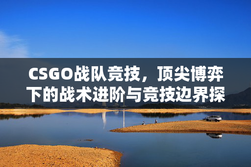 CSGO战队竞技，顶尖博弈下的战术进阶与竞技边界探索