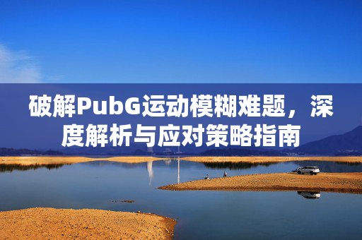 破解PubG运动模糊难题，深度解析与应对策略指南