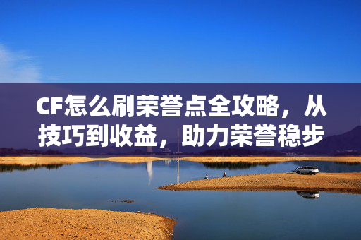 CF怎么刷荣誉点全攻略，从技巧到收益，助力荣誉稳步提升