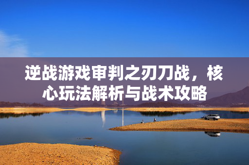 逆战游戏审判之刃刀战，核心玩法解析与战术攻略