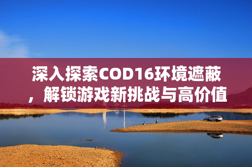 深入探索COD16环境遮蔽，解锁游戏新挑战与高价值玩法
