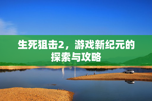 生死狙击2，游戏新纪元的探索与攻略
