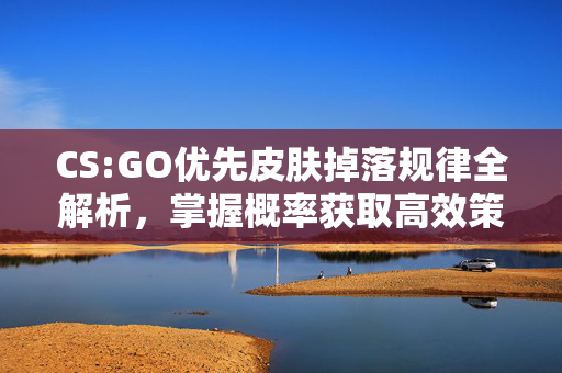 CS:GO优先皮肤掉落规律全解析，掌握概率获取高效策略