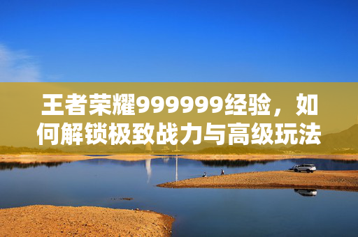 王者荣耀999999经验，如何解锁极致战力与高级玩法