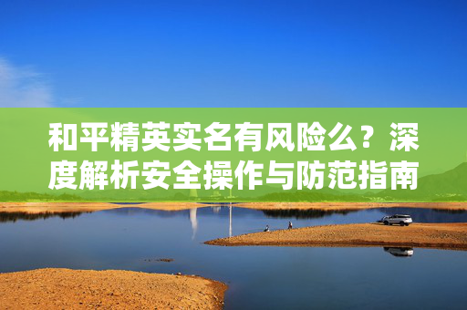 和平精英实名有风险么？深度解析安全操作与防范指南