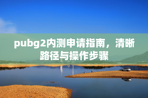 pubg2内测申请指南，清晰路径与操作步骤