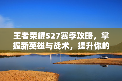 王者荣耀S27赛季攻略，掌握新英雄与战术，提升你的游戏水平