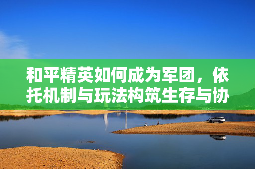 和平精英如何成为军团，依托机制与玩法构筑生存与协同的全新游戏生态