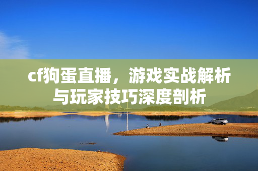 cf狗蛋直播，游戏实战解析与玩家技巧深度剖析