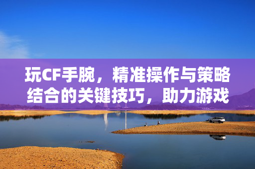 玩CF手腕，精准操作与策略结合的关键技巧，助力游戏实战发挥